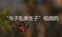 “与子乱亲生子”视频的传播乱人伦中文字幕在线